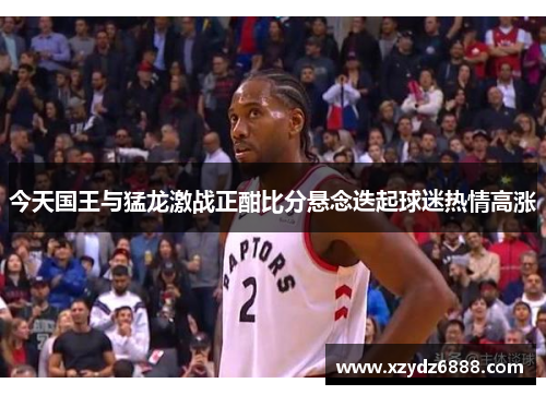今天国王与猛龙激战正酣比分悬念迭起球迷热情高涨